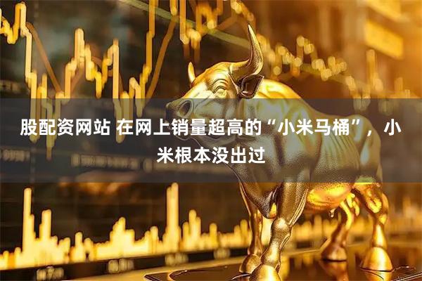 股配资网站 在网上销量超高的“小米马桶”，小米根本没出过
