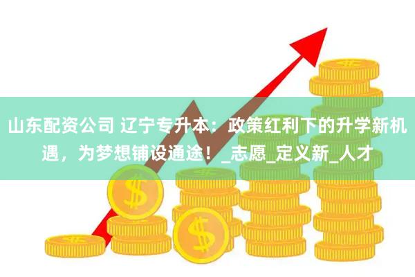 山东配资公司 辽宁专升本：政策红利下的升学新机遇，为梦想铺设通途！_志愿_定义新_人才