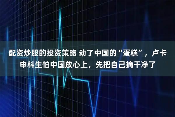 配资炒股的投资策略 动了中国的“蛋糕”，卢卡申科生怕中国放心上，先把自己摘干净了
