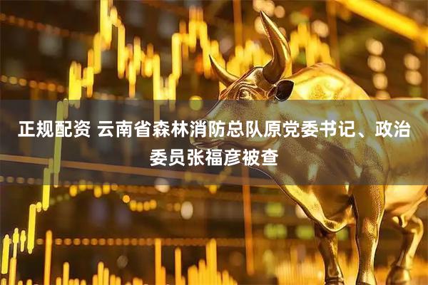 正规配资 云南省森林消防总队原党委书记、政治委员张福彦被查