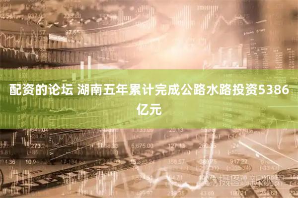 配资的论坛 湖南五年累计完成公路水路投资5386亿元