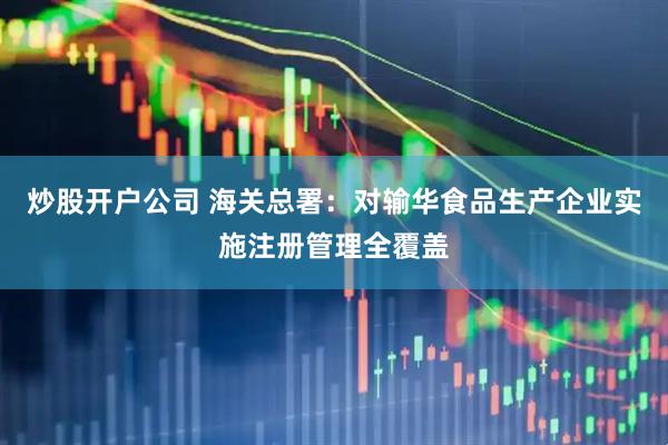 炒股开户公司 海关总署：对输华食品生产企业实施注册管理全覆盖