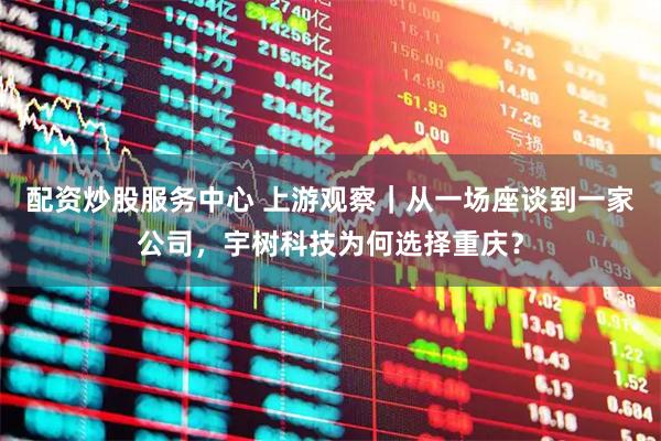 配资炒股服务中心 上游观察｜从一场座谈到一家公司，宇树科技为何选择重庆？