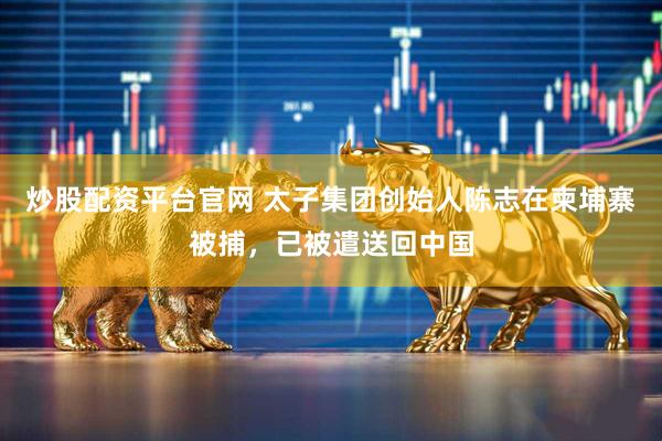 炒股配资平台官网 太子集团创始人陈志在柬埔寨被捕，已被遣送回中国