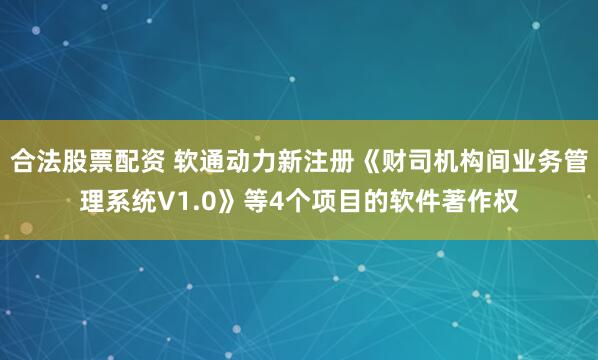合法股票配资 软通动力新注册《财司机构间业务管理系统V1.0》等4个项目的软件著作权