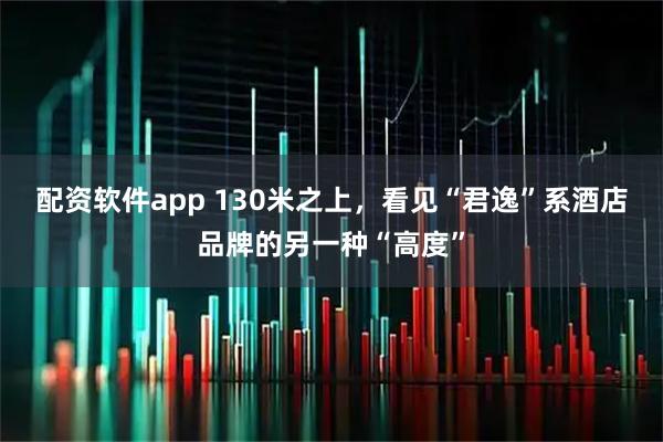 配资软件app 130米之上，看见“君逸”系酒店品牌的另一种“高度”