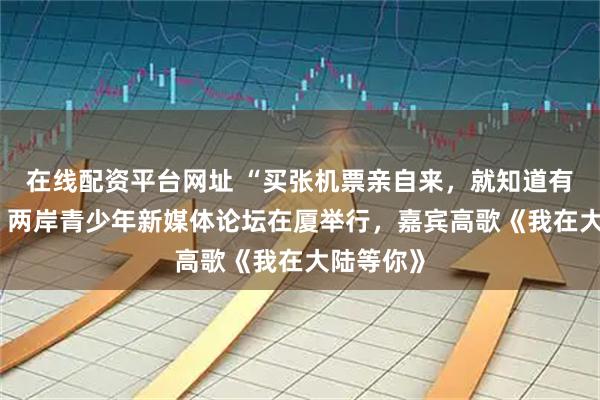 在线配资平台网址 “买张机票亲自来，就知道有多好玩” 两岸青少年新媒体论坛在厦举行，嘉宾高歌《我在大陆等你》