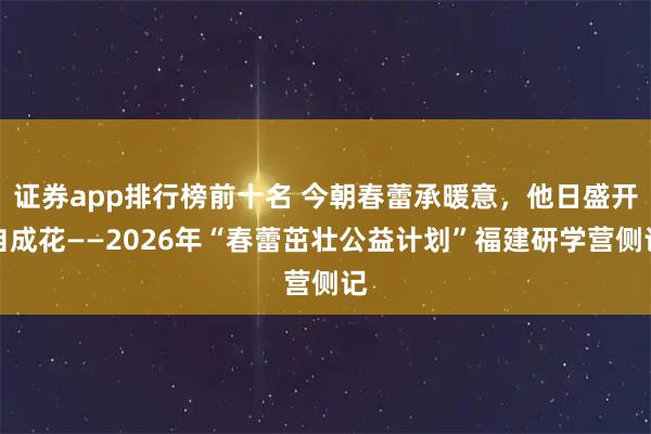 证券app排行榜前十名 今朝春蕾承暖意，他日盛开自成花——2026年“春蕾茁壮公益计划”福建研学营侧记