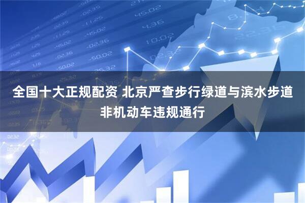 全国十大正规配资 北京严查步行绿道与滨水步道非机动车违规通行