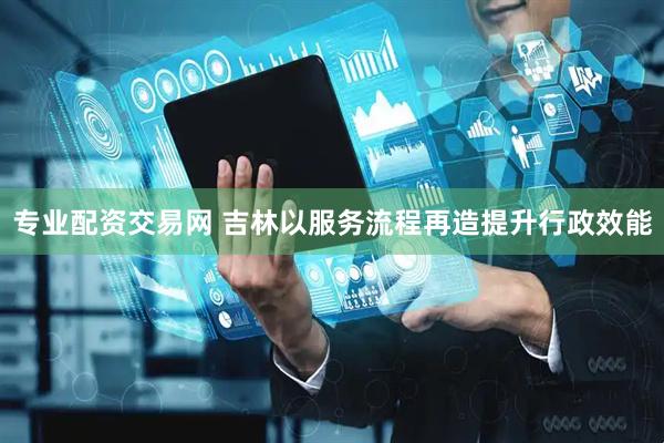 专业配资交易网 吉林以服务流程再造提升行政效能